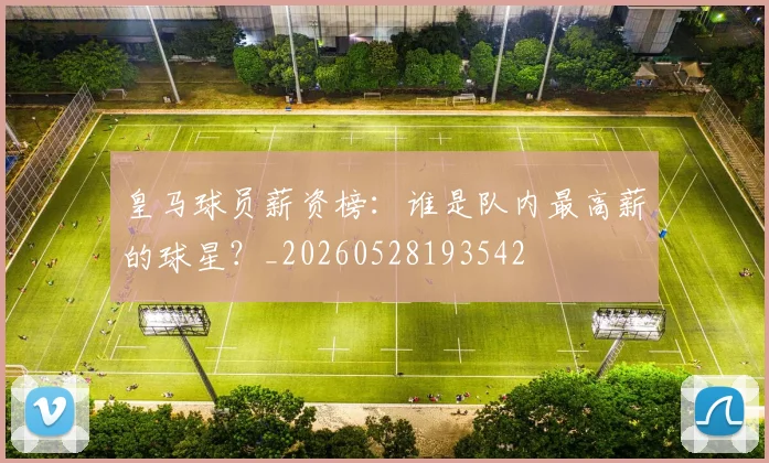 皇马球员薪资榜：谁是队内最高薪的球星？_20260528193542