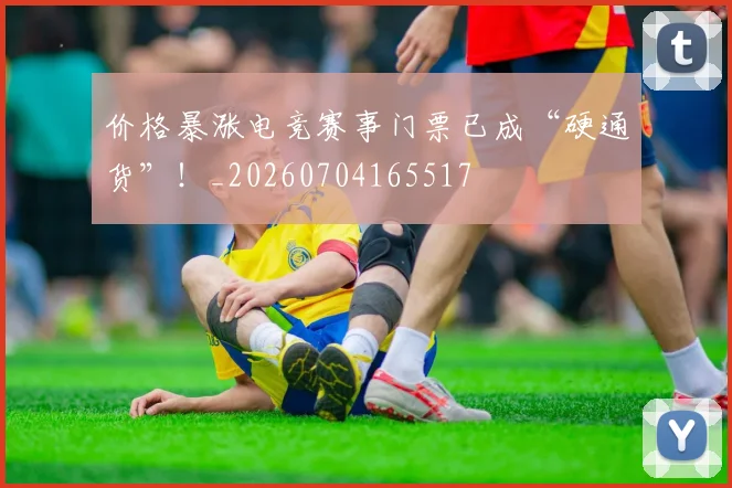价格暴涨电竞赛事门票已成“硬通货”!_20260704165517