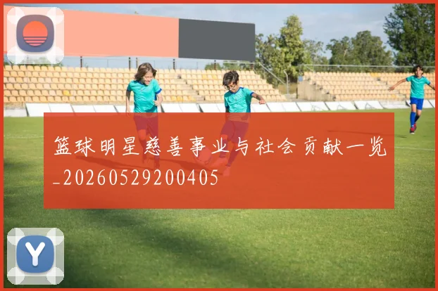 篮球明星慈善事业与社会贡献一览_20260529200405