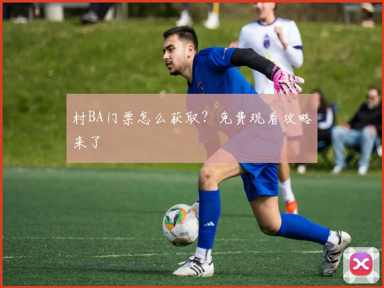 村BA门票怎么获取？免费观看攻略来了