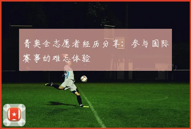 青奥会志愿者经历分享：参与国际赛事的难忘体验