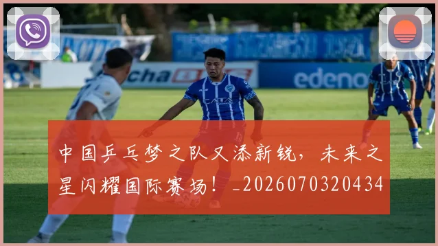 中国乒乓梦之队又添新锐，未来之星闪耀国际赛场！_20260703204346