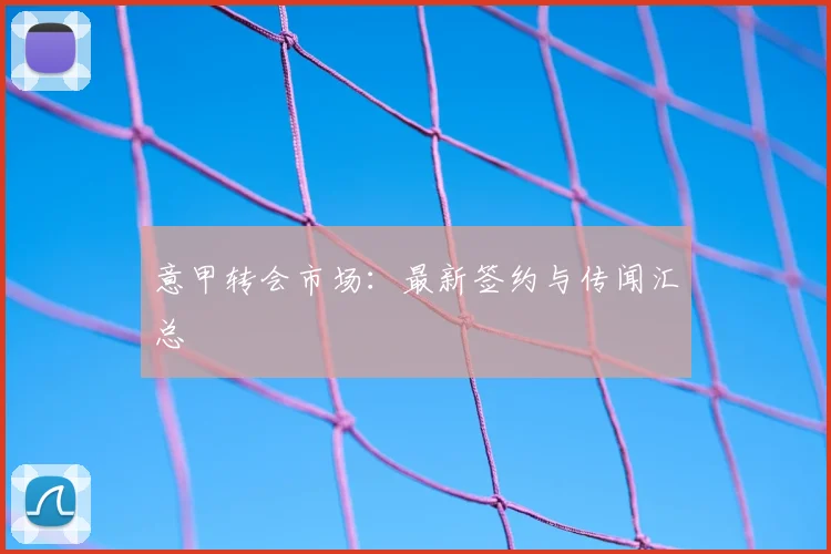 意甲转会市场:最新签约与传闻汇总