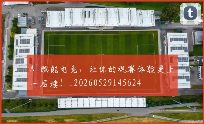 AI赋能电竞,让你的观赛体验更上一层楼!_20260529145624