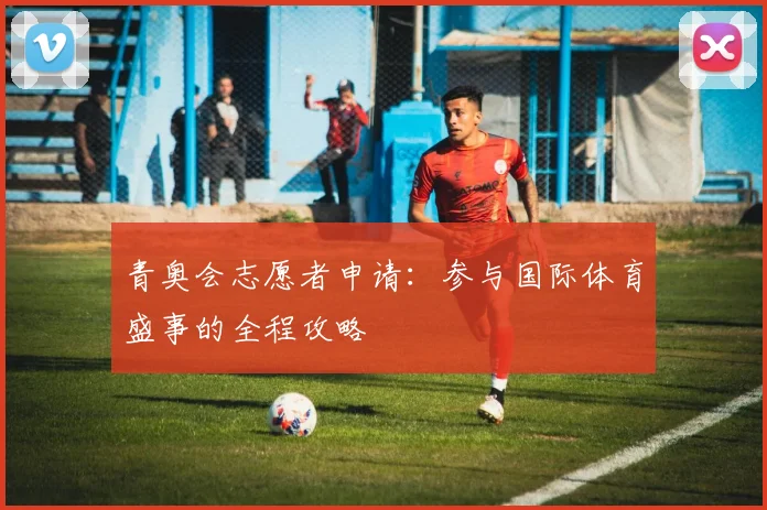 青奥会志愿者申请：参与国际体育盛事的全程攻略