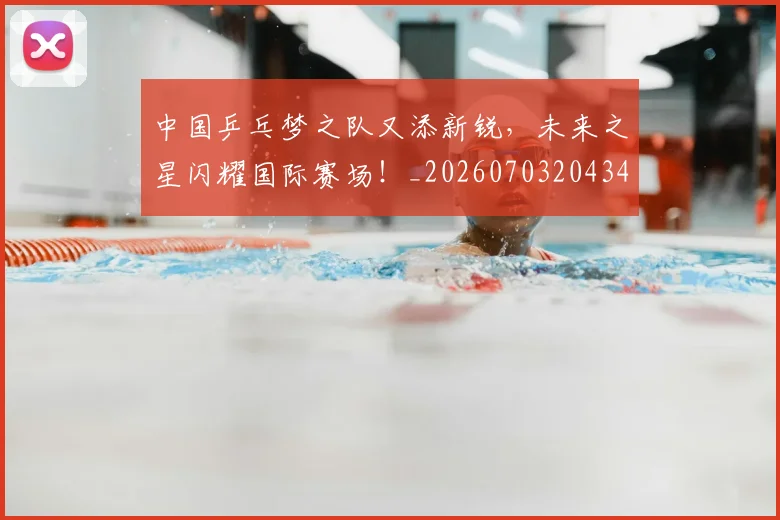 中国乒乓梦之队又添新锐，未来之星闪耀国际赛场！_20260703204346