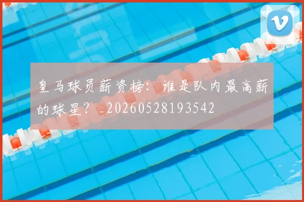 皇马球员薪资榜：谁是队内最高薪的球星？_20260528193542